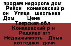 продам недорога дом  › Район ­ конаковский р-он › Улица ­ школьная  › Дом ­ 1 › Цена ­ 1 500 000 - Тверская обл., Конаковский р-н, Редкино пгт Недвижимость » Дома, коттеджи, дачи продажа   